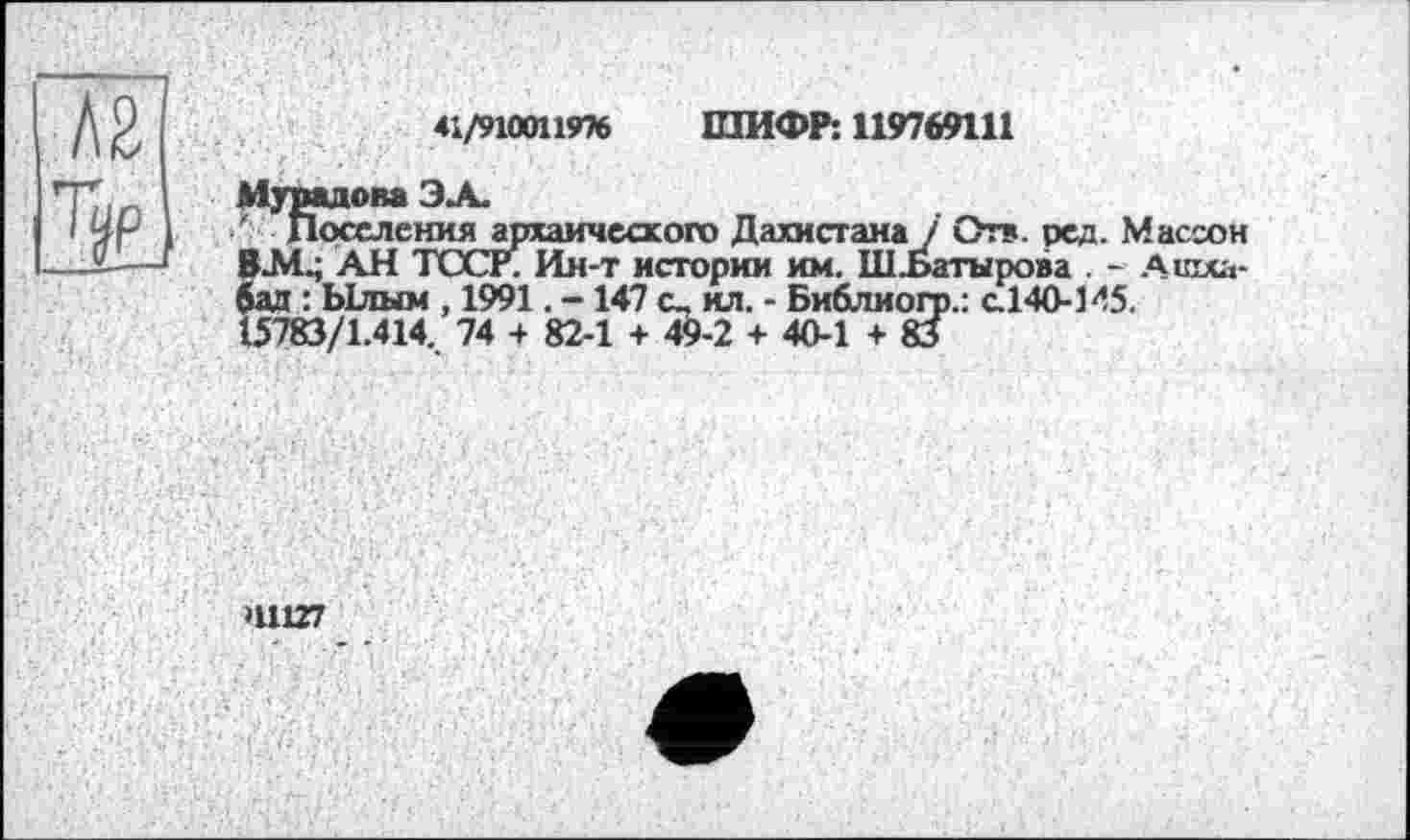 ﻿41/9100119% ШИФР: 119769111
Мурадова ЭЛ.
' Поселения архаического Дахистама / Отв. ред. Массон ВМ.; АН ТССР. Ия-т истории им. ШЪатыроаа . - Ашхабад : Ылым , 1991. -147 ил. - Библиогр.: с.140-145.
15783/1.414.. 74 + 82-1 + 49-2 + 40-1+83
H11Z7